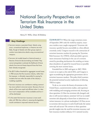 SUMM ARY ■ When the tragic terrorism events
of September 2001 took the world by surprise, insur-
ance markets were caught unprepared. Terrorism risk
insurance quickly became unavailable or, when offered,
extremely costly. Congress reacted to the contraction of
terrorism insurance markets by passing the Terrorism
Risk Insurance Act (TRIA), which provided a govern-
ment reinsurance backstop in the case of a terrorist
attack by providing mechanisms for avoiding an imme-
diate drawdown of capital for insured losses or possibly
covering the most extreme losses.
Extended first in 2005 and again in 2007, TRIA
is now set to expire at the end of 2014, and Congress is
again reconsidering the appropriate government role in
terrorism insurance markets. This policy brief examines
the potential national security implications of allowing
TRIA to expire.
To do so, we review the history of terrorism in the
United States, counterterrorism studies, and experience
with modeling and managing terrorism risk, focusing on
three questions: (1) How has terrorism risk changed, and
does it still warrant industry attention? (2) Can we model
terrorism risk adequately to know how to administer ter-
rorism insurance in a private marketplace? (3) Does access
to terrorism risk insurance in and of itself make the nation
more safe and secure? The answers to these questions
provide insights into the need for terrorism insurance and
how insurance markets influence U.S. national security.
C O R P O R A T I O N
National Security Perspectives on
Terrorism Risk Insurance in the
United States
Henry H. Willis, Omar Al-Shahery
•	Terrorism remains a persistent threat. Attacks using
arson, conventional explosives, or firearms are most
likely, though al Qaeda and other groups aspire to
conduct more destructive attacks using unconventional
weapons.
•	Terrorism risk models based on historical events or
theories of terrorist decisionmaking are limited: They
cannot extrapolate to estimate the likelihood of future
attacks from terrorist threats beyond those that have
been already recognized.
•	The $27.5 billion threshold for aggregate insured losses
in TRIA ensures that the insurance industry, rather than
the taxpayer, is ultimately responsible for paying for
incidents that are within the realm of the industry’s
modeling capability.
•	Terrorism insurance can contribute to making communi-
ties more resilient to terrorism events. Recovery from an
attack will be more rapid and efficient when it is clear
how much compensation will be available and how it
will be distributed.
•	To the extent that terrorism insurance is more avail-
able with TRIA than without it, renewing the legislation
would contribute to improved national security.
Key findings
POLICY BRIEF
 