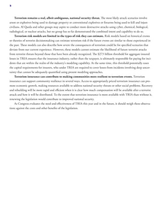 Terrorism remains a real, albeit ambiguous, national security threat. The most likely attack scenarios involve
arson or explosives being used to damage property or conventional explosives or firearms being used to kill and injure
civilians. Al Qaeda and other groups may aspire to conduct more destructive attacks using cyber, chemical, biological,
radiological, or nuclear attacks, but no group has so far demonstrated the combined intent and capability to do so.
Terrorism risk models are limited in the types of risk they can estimate. Risk models based on historical events
or theories of terrorist decisionmaking can estimate terrorism risk if the future events are similar to those experienced in
the past. These models can also describe how severe the consequences of terrorism could be for specified scenarios that
deviate from our current experience. However, these models cannot estimate the likelihood of future terrorist attacks
from terrorist threats beyond those that have been already recognized. The $27.5 billion threshold for aggregate insured
losses in TRIA ensures that the insurance industry, rather than the taxpayer, is ultimately responsible for paying for inci-
dents that are within the realm of the industry’s modeling capability. At the same time, this threshold potentially eases
the capital requirements for insurers, who under TRIA are required to cover losses from incidents involving deep uncer-
tainty that cannot be adequately quantified using present modeling approaches.
Terrorism insurance can contribute to making communities more resilient to terrorism events. Terrorism
insurance can support community resilience in several ways. Access to appropriately priced terrorism insurance can pro-
mote economic growth, making resources available to address national security threats or other social problems. Recovery
and rebuilding will be more rapid and efficient when it is clear how much compensation will be available after a terrorist
attack and how it will be distributed. To the extent that terrorism insurance is more available with TRIA than without it,
renewing the legislation would contribute to improved national security.
As Congress evaluates the need and effectiveness of TRIA this year and in the future, it should weigh these observa-
tions against the costs and other benefits of the legislation.
2
 