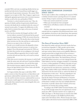 extended TRIA, each time reconsidering whether the law was
justified and what levels of insured losses would trigger vari-
ous provisions for government reinsurance. The current TRIA
program is set to expire in 2014. Thus, Congress is again recon-
sidering the appropriate government role in terrorism insurance
markets, as well as the costs and benefits of TRIA.3
Terrorism is a critical national security issue.4
Thus, the
question of whether and how the government should insure
terrorism risk should also be considered within the context of
national security policy. To support this deliberation, in this
policy brief we examine three topics at the nexus of national
security and TRIA:
•	 First, how has terrorism risk changed, and does it still
warrant industry attention? In the decade that has passed
since the original passage of TRIA, the terrorist threat has
changed in many ways. We describe what we have learned
about terrorism over this time and how we understand the
threats we can expect to face in the future.
•	 Second, can we model terrorism risk adequately to know
how to administer terrorism insurance in a private mar-
ketplace? One of the principal motivations for TRIA was
the claim that terrorism was too ambiguous to be insured.
We examine different approaches that are used to model
terrorism risk and assess how they can be used to estimate
terrorism risk.
•	 Third, does access to terrorism risk insurance in and of itself
make the nation more safe and secure? In previous delibera-
tions about terrorism insurance, the case has been made
that terrorism insurance supports national security. We
discuss the logic behind several of these claims and whether
evidence exists to support them.
As Congress decides what steps to take before TRIA
expires, answers to these three questions can help industry and
government understand how national security concerns influ-
ence the need for terrorism insurance, understand how access to
such insurance would support U.S. national security pursuits,
and consider these national security issues alongside other costs
and benefits of TRIA.
HOW HAS TERRORISM CHANGED
SINCE 2001?
The first topic to address when considering the renewal of TRIA
is whether terrorism remains a pressing threat to U.S. national
security. Doing so requires answering several related questions:
•	 How many terrorist attacks have occurred?
•	 What types of attacks have been attempted?
•	 What factors will influence trends in the future of
terrorism?
Unlike in 2001, when those managing terrorism risk had to
contend with new recognition of the demonstrated intent, reach,
and capabilities of terrorists in the United States, these questions
can be answered with the benefit of a decade of experience and
observation.
The Pace of Terrorism Since 2001
Data about the number and types of terrorist attacks that have
occurred since September 11, 2001, provide a picture about
how terrorist activity has evolved. While several groups track
and report statistics about terrorist activity globally, differences
among terrorism data are largely driven by how terrorism is
defined, and a categorical definition of what constitutes a terror-
ist attack remains rather elusive. The Federal Bureau of Investi-
gation (FBI) defines terrorism as acts that endanger human life,
violate federal or state law, and appear intended to (1) intimidate
or coerce a civilian population; (2) influence the policy of a gov-
ernment by intimidation or coercion; or (3) affect the conduct
of a government by mass destruction, assassination, or kidnap-
ping.5
Many scholars widely accept a definition of terrorism that
characterizes it by the nature of the act, and not the identity of
the perpetrators or their cause.6
The most comprehensive and
up-to-date database on terrorist acts is the National Consor-
tium for the Study of Terrorism and Responses to Terrorism
(START) Global Terrorism Database, curated by the University
of Maryland; it includes events that meet multiple definitions
of terrorism, to provide a dataset that is inclusive of the many
perspectives on terrorism that are being studied.7
According to the START Global Terrorism Database, only
31 out of 158 sovereign nations have not experienced a terrorist
attack since 2001.8
Terrorism started to rise at a rapid rate in
2004. (See Figure 1.) The sharp increase in terrorism from 2004
to 2012 mostly took place in the Middle East/North Africa
region and in Sub-Saharan Africa. Western Europe also experi-
enced a spike in the levels of terrorist attacks from 2008 to 2010.
4
 