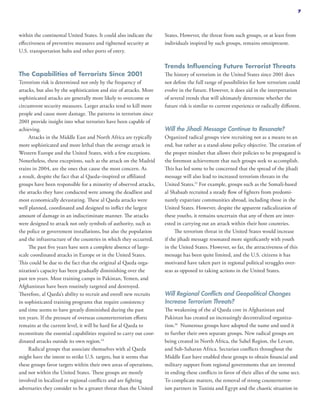 within the continental United States. It could also indicate the
effectiveness of preventive measures and tightened security at
U.S. transportation hubs and other ports of entry.
The Capabilities of Terrorists Since 2001
Terrorism risk is determined not only by the frequency of
attacks, but also by the sophistication and size of attacks. More
sophisticated attacks are generally more likely to overcome or
circumvent security measures. Larger attacks tend to kill more
people and cause more damage. The patterns in terrorism since
2001 provide insight into what terrorists have been capable of
achieving.
Attacks in the Middle East and North Africa are typically
more sophisticated and more lethal than the average attack in
Western Europe and the United States, with a few exceptions.
Nonetheless, these exceptions, such as the attack on the Madrid
trains in 2004, are the ones that cause the most concern. As
a result, despite the fact that al Qaeda–inspired or affiliated
groups have been responsible for a minority of observed attacks,
the attacks they have conducted were among the deadliest and
most economically devastating. These al Qaeda attacks were
well planned, coordinated and designed to inflict the largest
amount of damage in an indiscriminate manner. The attacks
were designed to attack not only symbols of authority, such as
the police or government installations, but also the population
and the infrastructure of the countries in which they occurred.
The past five years have seen a complete absence of large-
scale coordinated attacks in Europe or in the United States.
This could be due to the fact that the original al Qaeda orga-
nization’s capacity has been gradually diminishing over the
past ten years. Most training camps in Pakistan, Yemen, and
Afghanistan have been routinely targeted and destroyed.
Therefore, al Qaeda’s ability to recruit and enroll new recruits
in sophisticated training programs that require consistency
and time seems to have greatly diminished during the past
ten years. If the pressure of overseas counterterrorism efforts
remains at the current level, it will be hard for al Qaeda to
reconstitute the essential capabilities required to carry out coor-
dinated attacks outside its own region.14
Radical groups that associate themselves with al Qaeda
might have the intent to strike U.S. targets, but it seems that
these groups favor targets within their own areas of operations,
and not within the United States. These groups are mostly
involved in localized or regional conflicts and are fighting
adversaries they consider to be a greater threat than the United
States. However, the threat from such groups, or at least from
individuals inspired by such groups, remains omnipresent.
Trends Influencing Future Terrorist Threats
The history of terrorism in the United States since 2001 does
not define the full range of possibilities for how terrorism could
evolve in the future. However, it does aid in the interpretation
of several trends that will ultimately determine whether the
future risk is similar to current experience or radically different.
Will the Jihadi Message Continue to Resonate?
Organized radical groups view recruiting not as a means to an
end, but rather as a stand-alone policy objective. The creation of
the proper mindset that allows their policies to be propagated is
the foremost achievement that such groups seek to accomplish.
This has led some to be concerned that the spread of the jihadi
message will also lead to increased terrorism threats in the
United States.15
For example, groups such as the Somali-based
al Shabaab recruited a steady flow of fighters from predomi-
nantly expatriate communities abroad, including those in the
United States. However, despite the apparent radicalization of
these youths, it remains uncertain that any of them are inter-
ested in carrying out an attack within their host countries.
The terrorism threat in the United States would increase
if the jihadi message resonated more significantly with youth
in the United States. However, so far, the attractiveness of this
message has been quite limited, and the U.S. citizens it has
motivated have taken part in regional political struggles over-
seas as opposed to taking actions in the United States.
Will Regional Conflicts and Geopolitical Changes
Increase Terrorism Threats?
The weakening of the al Qaeda core in Afghanistan and
Pakistan has created an increasingly decentralized organiza-
tion.16
Numerous groups have adopted the name and used it
to further their own separate groups. New radical groups are
being created in North Africa, the Sahel Region, the Levant,
and Sub-Saharan Africa. Sectarian conflicts throughout the
Middle East have enabled these groups to obtain financial and
military support from regional governments that are invested
in ending these conflicts in favor of their allies of the same sect.
To complicate matters, the removal of strong counterterror-
ism partners in Tunisia and Egypt and the chaotic situation in
7
 