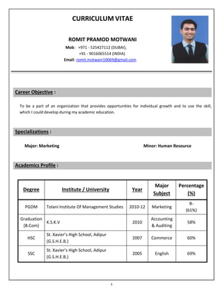 1
CURRICULUM VITAE
ROMIT PRAMOD MOTWANI
Mob: +971 - 525427112 (DUBAI),
+91 - 9016065514 (INDIA)
Email: romit.motwani10069@gmail.com
Career Objective :
To be a part of an organization that provides opportunities for individual growth and to use the skill,
which I could develop during my academic education.
Specializations :
Major: Marketing Minor: Human Resource
Academics Profile :
Degree Institute / University Year
Major
Subject
Percentage
(%)
PGDM Tolani Institute Of Management Studies 2010-12 Marketing
B-
(61%)
Graduation
(B.Com)
K.S.K.V 2010
Accounting
& Auditing
58%
HSC
St. Xavier’s High School, Adipur
(G.S.H.E.B.)
2007 Commerce 60%
SSC
St. Xavier’s High School, Adipur
(G.S.H.E.B.)
2005 English 69%
 