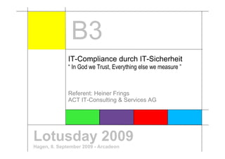 B3
              IT-Compliance durch IT-Sicherheit
              “ In God we Trust, Everything else we measure ”



              Referent: Heiner Frings
              ACT IT-Consulting & Services AG




Lotusday 2009
Hagen, 8. September 2009 - Arcadeon
 