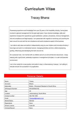 Curriculum Vitae
Tracey Bhana
Possessing experience and knowledge from over 25 years in the hospitality industry; having been
involved in general management for the past eight years I have diverse knowledge, skills and
experience ranging from operational, guest satisfaction, policies, procedures, revenue management,
risk and compliance and legal aspects. I am passionate with regards to mentoring and coaching the
team around me and with the risk compliance and audit compliance aspect of the business.
I am able to add value and perform independently using my own initiative and innovative thinking. I
have logic and work in a methodical manner, managing priorities and time, whilst empowering,
guiding, influencing and developing the team around me.
On a personal note, I am married with no children and am an avid animal and nature lover. I enjoy
relaxing with a good book, preferably suspense or management principles, in a calm and peaceful
environment.
I am in the market for a new position and prefer to stay in Johannesburg; however, I am willing to
relocate should I be successful in my application.
Personal Details
Name Tracey
Surname Bhana
Nationality British – Permanent Resident of South Africa
ID/Passport Number 6610250942182
Age 49
Location Johannesburg, South Africa
Contact number 082 785 1406
Email Traceyad@mweb.co.za
Marital Status Married
Dependants None
Drivers License Code 08
Criminal Record None
 