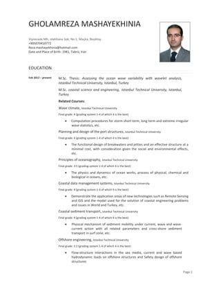 Page 1 
GHOLAMREZA MASHAYEKHINIA 
Vişnezade Mh, silahhane Sok, No:1, Maçka, Beşiktaş 
+905070410772 
Reza.mashayekhinia@hotmail.com 
Date and Place of birth: 1981, Tabriz, Iran 
EDUCATION 
Feb 2012 – present 
M.Sc. Thesis: Assessing the ocean wave variability with wavelet analysis, Istanbul Technical University, Istanbul, Turkey 
M.Sc. coastal science and engineering, Istanbul Technical University, Istanbul, Turkey 
Related Courses: 
Wave climate, Istanbul Technical University 
Final grade: 4 (grading system 1-4 of which 4 is the best) 
 Computation procedures for storm short term, long term and extreme irregular wave statistics, etc. 
Planning and design of the port structures, Istanbul Technical University 
Final grade: 4 (grading system 1-4 of which 4 is the best) 
 The functional design of breakwaters and jetties and an effective structure at a minimal cost, with consideration given the social and environmental effects, etc. 
Principles of oceanography, Istanbul Technical University 
Final grade: 3.5 (grading system 1-4 of which 4 is the best) 
 The physics and dynamics of ocean works, process of physical, chemical and biological in oceans, etc. 
Coastal data management systems, Istanbul Technical University 
Final grade: 4 (grading system 1-4 of which 4 is the best) 
 Demonstrate the application areas of new technologies such as Remote Sensing and GIS and the model used for the solution of coastal engineering problems and issues in World and Turkey, etc. 
Coastal sediment transport, Istanbul Technical University 
Final grade: 4 (grading system 1-4 of which 4 is the best) 
 Physical mechanism of sediment mobility under current, wave and wave- current action with all related parameters and cross-shore sediment transport in surf zone, etc. 
Offshore engineering, Istanbul Technical University 
Final grade: 3.5 (grading system 1-4 of which 4 is the best) 
 Flow-structure interactions in the sea media, current and wave based hydrodynamic loads on offshore structures and Safety design of offshore structures  