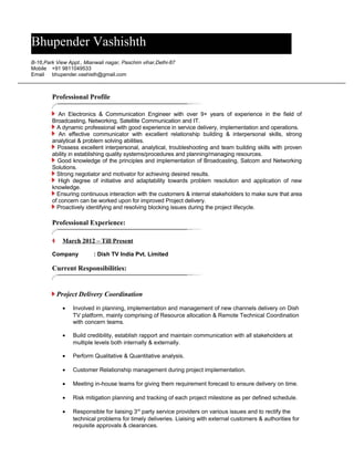 Professional Profile
An Electronics & Communication Engineer with over 9+ years of experience in the field of
Broadcasting, Networking, Satellite Communication and IT.
A dynamic professional with good experience in service delivery, implementation and operations.
An effective communicator with excellent relationship building & interpersonal skills, strong
analytical & problem solving abilities.
Possess excellent interpersonal, analytical, troubleshooting and team building skills with proven
ability in establishing quality systems/procedures and planning/managing resources.
Good knowledge of the principles and implementation of Broadcasting, Satcom and Networking
Solutions.
Strong negotiator and motivator for achieving desired results.
High degree of initiative and adaptability towards problem resolution and application of new
knowledge.
Ensuring continuous interaction with the customers & internal stakeholders to make sure that area
of concern can be worked upon for improved Project delivery.
Proactively identifying and resolving blocking issues during the project lifecycle.
Professional Experience:
?? March 2012 C Till Present
Company : Dish TV India Pvt. Limited
Current Responsibilities:
Project Delivery Coordination
? Involved in planning, implementation and management of new channels delivery on Dish
TV platform, mainly comprising of Resource allocation & Remote Technical Coordination
with concern teams.
? Build credibility, establish rapport and maintain communication with all stakeholders at
multiple levels both internally & externally.
? Perform Qualitative & Quantitative analysis.
? Customer Relationship management during project implementation.
? Meeting in-house teams for giving them requirement forecast to ensure delivery on time.
? Risk mitigation planning and tracking of each project milestone as per defined schedule.
? Responsible for liaising 3rd
party service providers on various issues and to rectify the
technical problems for timely deliveries. Liaising with external customers & authorities for
requisite approvals & clearances.
Bhupender Vashishth
B-16,Park View Appt., Mianwali nagar, Paschim vihar,Delhi-87
Mobile +91 9811049533
Email bhupender.vashisth@gmail.com
 