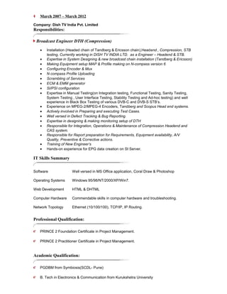 ?? March 2007 C March 2012
Company: Dish TV India Pvt. Limited
Responsibilities:
Broadcast Engineer DTH (Compression)
? Installation (Headed chain of Tandberg & Ericsson chain),Headend , Compression, STB
testing, Currently working in DISH TV INDIA LTD. as a Engineer C Headend & STB.
? Expertise in System Designing & new broadcast chain installation (Tandberg & Ericsson)
? Making Equipment setup MAP & Profile making on N-compass version 6
? Configuring Encoder & Mux
? N compass Profile Uploading
? Scrambling of Services
? ECM & EMM generator
? SI/PSI configuration
? Expertise in Manual Testing(on Integration testing, Functional Testing, Sanity Testing,
System Testing , User Interface Testing, Stability Testing and Ad-hoc testing) and well
experience in Black Box Testing of various DVB-C and DVB-S STBs.
? Experience on MPEG-2/MPEG-4 Encoders, Tandberg and Scopus Head end systems.
? Actively involved in Preparing and executing Test Cases.
? Well versed in Defect Tracking & Bug Reporting.
? Expertise in designing & making monitoring setup of DTH
? Responsible for Integration, Operations & Maintenance of Compression Headend and
CAS system.
? Responsible for Report preparation for Requirements, Equipment availability, A/V
Quality, Preventive & Corrective actions.
? Training of New Engineers
? Hands-on experience for EPG data creation on SI Server.
IT Skills Summary
Software Well versed in MS Office application, Coral Draw & Photoshop
Operating Systems Windows 95/98/NT/2000/XP/Win7.
Web Development HTML & DHTML
Computer Hardware Commendable skills in computer hardware and troubleshooting.
Network Topology Ethernet (10/100/100), TCP/IP, IP Routing.
Professional Qualification:
?? PRINCE 2 Foundation Certificate in Project Management.
?? PRINCE 2 Practitioner Certificate in Project Management.
Academic Qualification:
?? PGDBM from Symbiosis(SCDL- Pune)
?? B. Tech in Electronics & Communication from Kurukshetra University
 