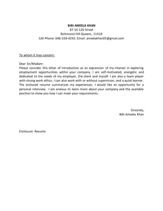 BIBI AMEELA KHAN
87-16 126 Street
Richmond Hill Queens, 11418
Cell Phone: 646-334-4242. Email: ameelakhan05@gmail.com
To whom it may concern:
Dear Sir/Madam:
Please consider this letter of introduction as an expression of my interest in exploring
employment opportunities within your company. I am self-motivated, energetic and
dedicated to the needs of my employer, the client and myself. I am also a team player
with strong work ethics. I can also work with or without supervision, and a quick learner .
The enclosed resume summarizes my experiences; I would like an opportunity for a
personal interview. I am anxious to learn more about your company and the available
position to show you how I can meet your requirements.
Sincerely,
Bibi Ameela Khan
Enclosure: Resume
 