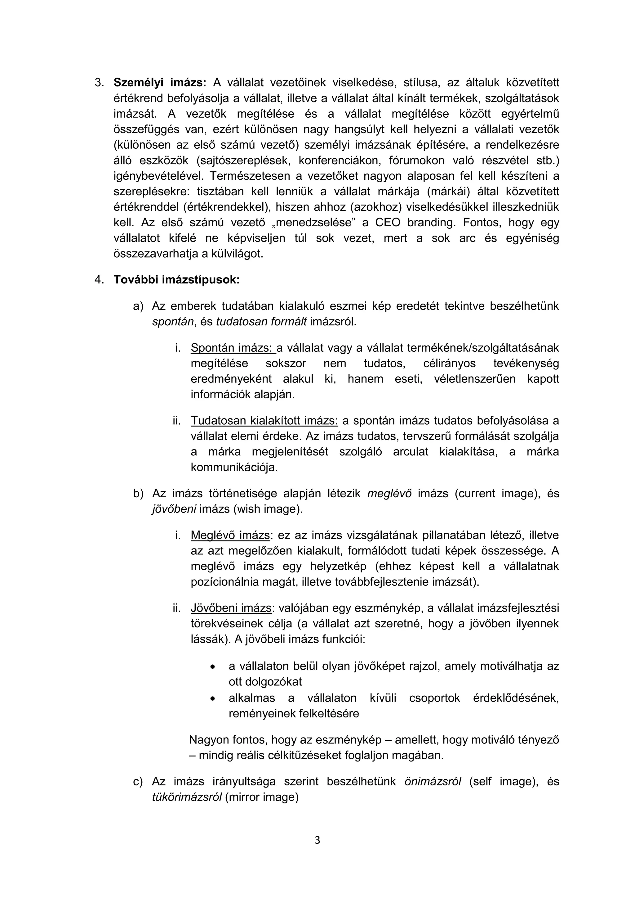3
3. Személyi imázs: A vállalat vezetőinek viselkedése, stílusa, az általuk közvetített
értékrend befolyásolja a vállalat, illetve a vállalat által kínált termékek, szolgáltatások
imázsát. A vezetők megítélése és a vállalat megítélése között egyértelmű
összefüggés van, ezért különösen nagy hangsúlyt kell helyezni a vállalati vezetők
(különösen az első számú vezető) személyi imázsának építésére, a rendelkezésre
álló eszközök (sajtószereplések, konferenciákon, fórumokon való részvétel stb.)
igénybevételével. Természetesen a vezetőket nagyon alaposan fel kell készíteni a
szereplésekre: tisztában kell lenniük a vállalat márkája (márkái) által közvetített
értékrenddel (értékrendekkel), hiszen ahhoz (azokhoz) viselkedésükkel illeszkedniük
kell. Az első számú vezető „menedzselése” a CEO branding. Fontos, hogy egy
vállalatot kifelé ne képviseljen túl sok vezet, mert a sok arc és egyéniség
összezavarhatja a külvilágot.
4. További imázstípusok:
a) Az emberek tudatában kialakuló eszmei kép eredetét tekintve beszélhetünk
spontán, és tudatosan formált imázsról.
i. Spontán imázs: a vállalat vagy a vállalat termékének/szolgáltatásának
megítélése sokszor nem tudatos, célirányos tevékenység
eredményeként alakul ki, hanem eseti, véletlenszerűen kapott
információk alapján.
ii. Tudatosan kialakított imázs: a spontán imázs tudatos befolyásolása a
vállalat elemi érdeke. Az imázs tudatos, tervszerű formálását szolgálja
a márka megjelenítését szolgáló arculat kialakítása, a márka
kommunikációja.
b) Az imázs történetisége alapján létezik meglévő imázs (current image), és
jövőbeni imázs (wish image).
i. Meglévő imázs: ez az imázs vizsgálatának pillanatában létező, illetve
az azt megelőzően kialakult, formálódott tudati képek összessége. A
meglévő imázs egy helyzetkép (ehhez képest kell a vállalatnak
pozícionálnia magát, illetve továbbfejlesztenie imázsát).
ii. Jövőbeni imázs: valójában egy eszménykép, a vállalat imázsfejlesztési
törekvéseinek célja (a vállalat azt szeretné, hogy a jövőben ilyennek
lássák). A jövőbeli imázs funkciói:
 a vállalaton belül olyan jövőképet rajzol, amely motiválhatja az
ott dolgozókat
 alkalmas a vállalaton kívüli csoportok érdeklődésének,
reményeinek felkeltésére
Nagyon fontos, hogy az eszménykép – amellett, hogy motiváló tényező
– mindig reális célkitűzéseket foglaljon magában.
c) Az imázs irányultsága szerint beszélhetünk önimázsról (self image), és
tükörimázsról (mirror image)
 