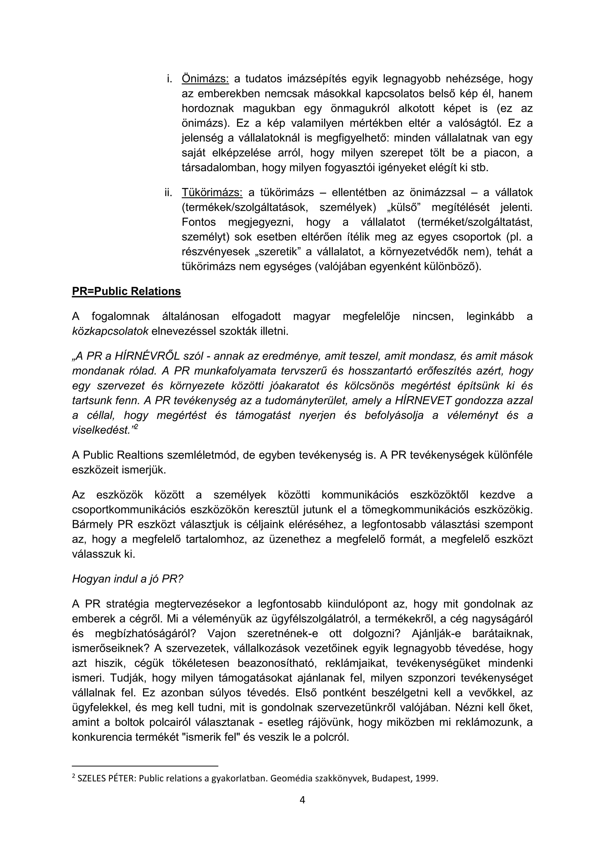 4
i. Önimázs: a tudatos imázsépítés egyik legnagyobb nehézsége, hogy
az emberekben nemcsak másokkal kapcsolatos belső kép él, hanem
hordoznak magukban egy önmagukról alkotott képet is (ez az
önimázs). Ez a kép valamilyen mértékben eltér a valóságtól. Ez a
jelenség a vállalatoknál is megfigyelhető: minden vállalatnak van egy
saját elképzelése arról, hogy milyen szerepet tölt be a piacon, a
társadalomban, hogy milyen fogyasztói igényeket elégít ki stb.
ii. Tükörimázs: a tükörimázs – ellentétben az önimázzsal – a vállatok
(termékek/szolgáltatások, személyek) „külső” megítélését jelenti.
Fontos megjegyezni, hogy a vállalatot (terméket/szolgáltatást,
személyt) sok esetben eltérően ítélik meg az egyes csoportok (pl. a
részvényesek „szeretik” a vállalatot, a környezetvédők nem), tehát a
tükörimázs nem egységes (valójában egyenként különböző).
PR=Public Relations
A fogalomnak általánosan elfogadott magyar megfelelője nincsen, leginkább a
közkapcsolatok elnevezéssel szokták illetni.
„A PR a HÍRNÉVRŐL szól - annak az eredménye, amit teszel, amit mondasz, és amit mások
mondanak rólad. A PR munkafolyamata tervszerű és hosszantartó erőfeszítés azért, hogy
egy szervezet és környezete közötti jóakaratot és kölcsönös megértést építsünk ki és
tartsunk fenn. A PR tevékenység az a tudományterület, amely a HÍRNEVET gondozza azzal
a céllal, hogy megértést és támogatást nyerjen és befolyásolja a véleményt és a
viselkedést.”2
A Public Realtions szemléletmód, de egyben tevékenység is. A PR tevékenységek különféle
eszközeit ismerjük.
Az eszközök között a személyek közötti kommunikációs eszközöktől kezdve a
csoportkommunikációs eszközökön keresztül jutunk el a tömegkommunikációs eszközökig.
Bármely PR eszközt választjuk is céljaink eléréséhez, a legfontosabb választási szempont
az, hogy a megfelelő tartalomhoz, az üzenethez a megfelelő formát, a megfelelő eszközt
válasszuk ki.
Hogyan indul a jó PR?
A PR stratégia megtervezésekor a legfontosabb kiindulópont az, hogy mit gondolnak az
emberek a cégről. Mi a véleményük az ügyfélszolgálatról, a termékekről, a cég nagyságáról
és megbízhatóságáról? Vajon szeretnének-e ott dolgozni? Ajánlják-e barátaiknak,
ismerőseiknek? A szervezetek, vállalkozások vezetőinek egyik legnagyobb tévedése, hogy
azt hiszik, cégük tökéletesen beazonosítható, reklámjaikat, tevékenységüket mindenki
ismeri. Tudják, hogy milyen támogatásokat ajánlanak fel, milyen szponzori tevékenységet
vállalnak fel. Ez azonban súlyos tévedés. Első pontként beszélgetni kell a vevőkkel, az
ügyfelekkel, és meg kell tudni, mit is gondolnak szervezetünkről valójában. Nézni kell őket,
amint a boltok polcairól választanak - esetleg rájövünk, hogy miközben mi reklámozunk, a
konkurencia termékét "ismerik fel" és veszik le a polcról.
2
SZELES PÉTER: Public relations a gyakorlatban. Geomédia szakkönyvek, Budapest, 1999.
 