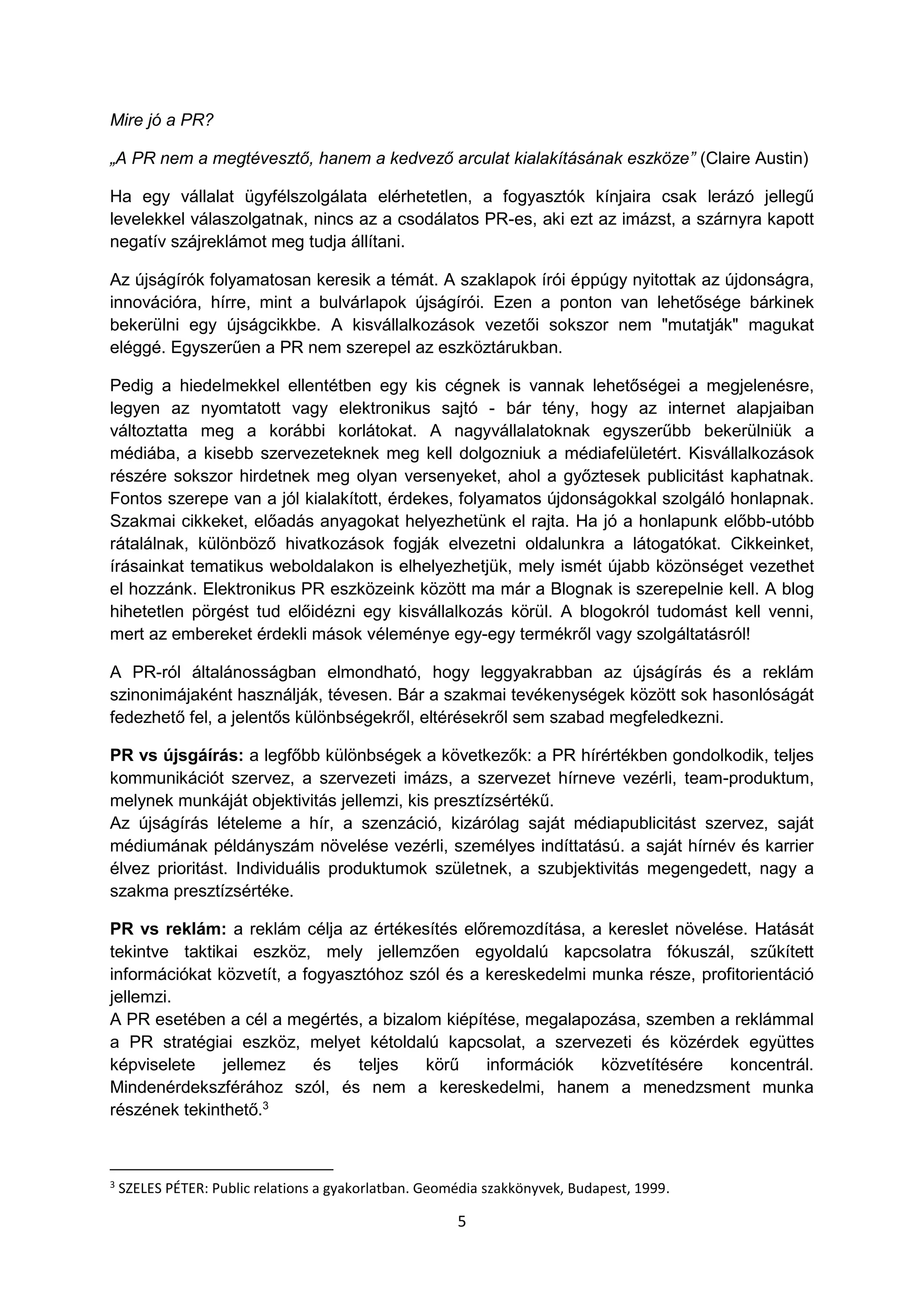 5
Mire jó a PR?
„A PR nem a megtévesztő, hanem a kedvező arculat kialakításának eszköze” (Claire Austin)
Ha egy vállalat ügyfélszolgálata elérhetetlen, a fogyasztók kínjaira csak lerázó jellegű
levelekkel válaszolgatnak, nincs az a csodálatos PR-es, aki ezt az imázst, a szárnyra kapott
negatív szájreklámot meg tudja állítani.
Az újságírók folyamatosan keresik a témát. A szaklapok írói éppúgy nyitottak az újdonságra,
innovációra, hírre, mint a bulvárlapok újságírói. Ezen a ponton van lehetősége bárkinek
bekerülni egy újságcikkbe. A kisvállalkozások vezetői sokszor nem "mutatják" magukat
eléggé. Egyszerűen a PR nem szerepel az eszköztárukban.
Pedig a hiedelmekkel ellentétben egy kis cégnek is vannak lehetőségei a megjelenésre,
legyen az nyomtatott vagy elektronikus sajtó - bár tény, hogy az internet alapjaiban
változtatta meg a korábbi korlátokat. A nagyvállalatoknak egyszerűbb bekerülniük a
médiába, a kisebb szervezeteknek meg kell dolgozniuk a médiafelületért. Kisvállalkozások
részére sokszor hirdetnek meg olyan versenyeket, ahol a győztesek publicitást kaphatnak.
Fontos szerepe van a jól kialakított, érdekes, folyamatos újdonságokkal szolgáló honlapnak.
Szakmai cikkeket, előadás anyagokat helyezhetünk el rajta. Ha jó a honlapunk előbb-utóbb
rátalálnak, különböző hivatkozások fogják elvezetni oldalunkra a látogatókat. Cikkeinket,
írásainkat tematikus weboldalakon is elhelyezhetjük, mely ismét újabb közönséget vezethet
el hozzánk. Elektronikus PR eszközeink között ma már a Blognak is szerepelnie kell. A blog
hihetetlen pörgést tud előidézni egy kisvállalkozás körül. A blogokról tudomást kell venni,
mert az embereket érdekli mások véleménye egy-egy termékről vagy szolgáltatásról!
A PR-ról általánosságban elmondható, hogy leggyakrabban az újságírás és a reklám
szinonimájaként használják, tévesen. Bár a szakmai tevékenységek között sok hasonlóságát
fedezhető fel, a jelentős különbségekről, eltérésekről sem szabad megfeledkezni.
PR vs újsgáírás: a legfőbb különbségek a következők: a PR hírértékben gondolkodik, teljes
kommunikációt szervez, a szervezeti imázs, a szervezet hírneve vezérli, team-produktum,
melynek munkáját objektivitás jellemzi, kis presztízsértékű.
Az újságírás lételeme a hír, a szenzáció, kizárólag saját médiapublicitást szervez, saját
médiumának példányszám növelése vezérli, személyes indíttatású. a saját hírnév és karrier
élvez prioritást. Individuális produktumok születnek, a szubjektivitás megengedett, nagy a
szakma presztízsértéke.
PR vs reklám: a reklám célja az értékesítés előremozdítása, a kereslet növelése. Hatását
tekintve taktikai eszköz, mely jellemzően egyoldalú kapcsolatra fókuszál, szűkített
információkat közvetít, a fogyasztóhoz szól és a kereskedelmi munka része, profitorientáció
jellemzi.
A PR esetében a cél a megértés, a bizalom kiépítése, megalapozása, szemben a reklámmal
a PR stratégiai eszköz, melyet kétoldalú kapcsolat, a szervezeti és közérdek együttes
képviselete jellemez és teljes körű információk közvetítésére koncentrál.
Mindenérdekszférához szól, és nem a kereskedelmi, hanem a menedzsment munka
részének tekinthető.3
3
SZELES PÉTER: Public relations a gyakorlatban. Geomédia szakkönyvek, Budapest, 1999.
 