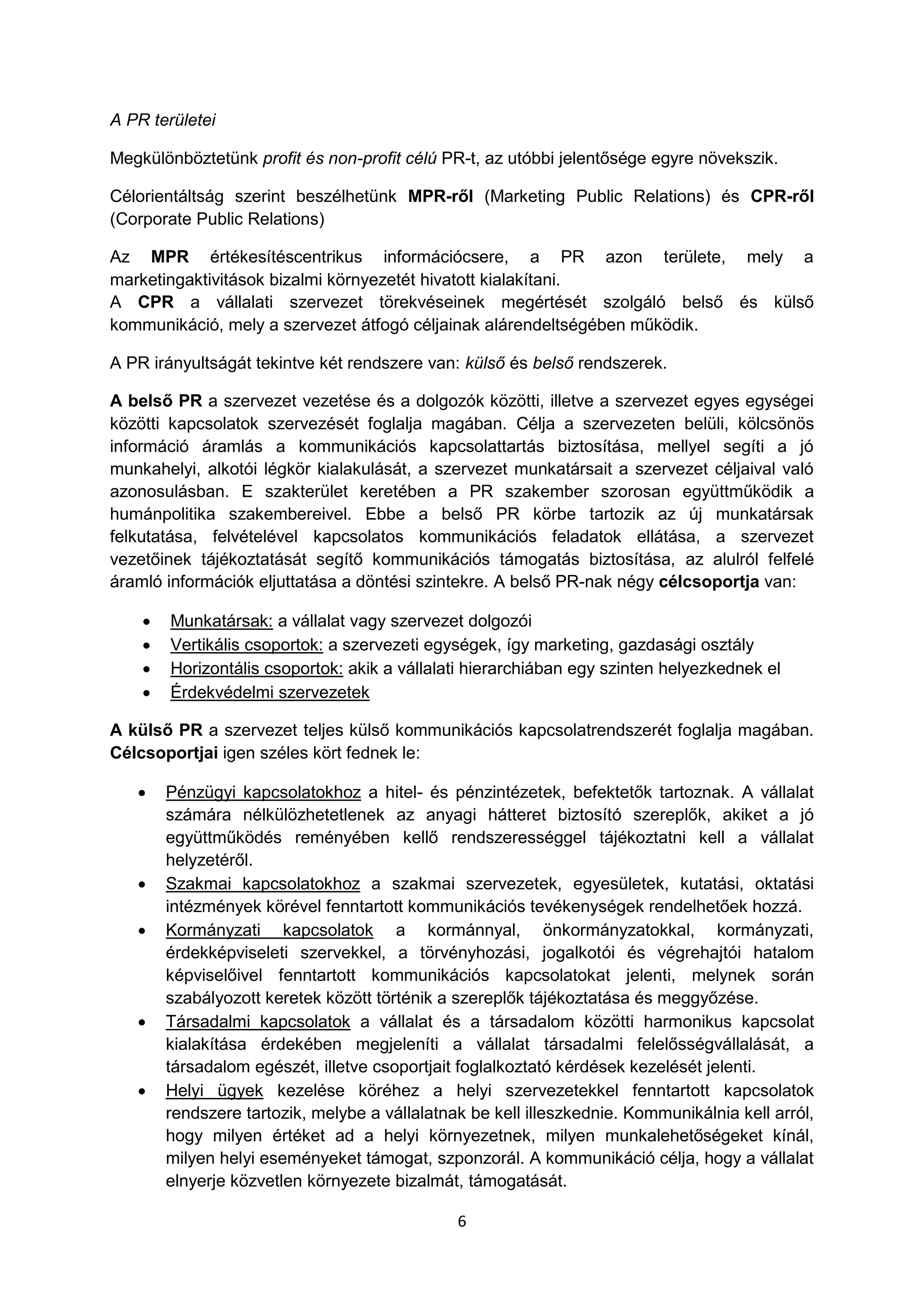 6
A PR területei
Megkülönböztetünk profit és non-profit célú PR-t, az utóbbi jelentősége egyre növekszik.
Célorientáltság szerint beszélhetünk MPR-ről (Marketing Public Relations) és CPR-ről
(Corporate Public Relations)
Az MPR értékesítéscentrikus információcsere, a PR azon területe, mely a
marketingaktivitások bizalmi környezetét hivatott kialakítani.
A CPR a vállalati szervezet törekvéseinek megértését szolgáló belső és külső
kommunikáció, mely a szervezet átfogó céljainak alárendeltségében működik.
A PR irányultságát tekintve két rendszere van: külső és belső rendszerek.
A belső PR a szervezet vezetése és a dolgozók közötti, illetve a szervezet egyes egységei
közötti kapcsolatok szervezését foglalja magában. Célja a szervezeten belüli, kölcsönös
információ áramlás a kommunikációs kapcsolattartás biztosítása, mellyel segíti a jó
munkahelyi, alkotói légkör kialakulását, a szervezet munkatársait a szervezet céljaival való
azonosulásban. E szakterület keretében a PR szakember szorosan együttműködik a
humánpolitika szakembereivel. Ebbe a belső PR körbe tartozik az új munkatársak
felkutatása, felvételével kapcsolatos kommunikációs feladatok ellátása, a szervezet
vezetőinek tájékoztatását segítő kommunikációs támogatás biztosítása, az alulról felfelé
áramló információk eljuttatása a döntési szintekre. A belső PR-nak négy célcsoportja van:
 Munkatársak: a vállalat vagy szervezet dolgozói
 Vertikális csoportok: a szervezeti egységek, így marketing, gazdasági osztály
 Horizontális csoportok: akik a vállalati hierarchiában egy szinten helyezkednek el
 Érdekvédelmi szervezetek
A külső PR a szervezet teljes külső kommunikációs kapcsolatrendszerét foglalja magában.
Célcsoportjai igen széles kört fednek le:
 Pénzügyi kapcsolatokhoz a hitel- és pénzintézetek, befektetők tartoznak. A vállalat
számára nélkülözhetetlenek az anyagi hátteret biztosító szereplők, akiket a jó
együttműködés reményében kellő rendszerességgel tájékoztatni kell a vállalat
helyzetéről.
 Szakmai kapcsolatokhoz a szakmai szervezetek, egyesületek, kutatási, oktatási
intézmények körével fenntartott kommunikációs tevékenységek rendelhetőek hozzá.
 Kormányzati kapcsolatok a kormánnyal, önkormányzatokkal, kormányzati,
érdekképviseleti szervekkel, a törvényhozási, jogalkotói és végrehajtói hatalom
képviselőivel fenntartott kommunikációs kapcsolatokat jelenti, melynek során
szabályozott keretek között történik a szereplők tájékoztatása és meggyőzése.
 Társadalmi kapcsolatok a vállalat és a társadalom közötti harmonikus kapcsolat
kialakítása érdekében megjeleníti a vállalat társadalmi felelősségvállalását, a
társadalom egészét, illetve csoportjait foglalkoztató kérdések kezelését jelenti.
 Helyi ügyek kezelése köréhez a helyi szervezetekkel fenntartott kapcsolatok
rendszere tartozik, melybe a vállalatnak be kell illeszkednie. Kommunikálnia kell arról,
hogy milyen értéket ad a helyi környezetnek, milyen munkalehetőségeket kínál,
milyen helyi eseményeket támogat, szponzorál. A kommunikáció célja, hogy a vállalat
elnyerje közvetlen környezete bizalmát, támogatását.
 