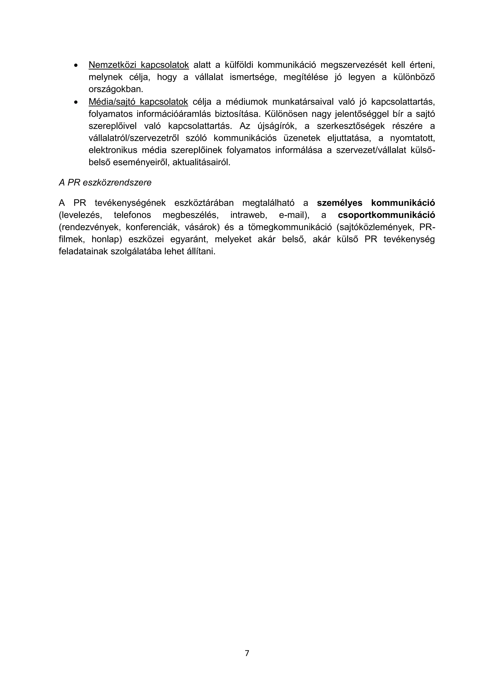 7
 Nemzetközi kapcsolatok alatt a külföldi kommunikáció megszervezését kell érteni,
melynek célja, hogy a vállalat ismertsége, megítélése jó legyen a különböző
országokban.
 Média/sajtó kapcsolatok célja a médiumok munkatársaival való jó kapcsolattartás,
folyamatos információáramlás biztosítása. Különösen nagy jelentőséggel bír a sajtó
szereplőivel való kapcsolattartás. Az újságírók, a szerkesztőségek részére a
vállalatról/szervezetről szóló kommunikációs üzenetek eljuttatása, a nyomtatott,
elektronikus média szereplőinek folyamatos informálása a szervezet/vállalat külső-
belső eseményeiről, aktualitásairól.
A PR eszközrendszere
A PR tevékenységének eszköztárában megtalálható a személyes kommunikáció
(levelezés, telefonos megbeszélés, intraweb, e-mail), a csoportkommunikáció
(rendezvények, konferenciák, vásárok) és a tömegkommunikáció (sajtóközlemények, PR-
filmek, honlap) eszközei egyaránt, melyeket akár belső, akár külső PR tevékenység
feladatainak szolgálatába lehet állítani.
 