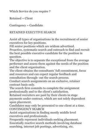 Which Service do you require ?
Retained = Client
Contingency = Candidate
RETAINED EXECUTIVE SEARCH
Assist all types of organisations in the recruitment of senior
executives for key positions.
Fill senior positions which are seldom advertised.
Proactive, systematic search and outreach to find and recruit
the best possible executive candidate for the position in
question.
The objective is to separate the exceptional from the average
performer and assess them against the needs of the position
and the client organisation.
The client obtains the consultants’ full commitment, focus
and resources and can expect regular feedback and
consultation through- out the search process.
Conduct search assignments on an exclusive, retainer
contract basis only.
The search firm commits to complete the assignment
professionally and to the client’s satisfaction.
Retained recruiters are paid by their clients in stage
payments under contract, which are not solely dependent
upon placement.
Candidates may only be presented to one client at a time.
CONTINGENCY SEARCH
Assist organisations in finding mostly middle level
executives and professionals.
Frequently represent individuals seeking placement.
Essentially reactive search methods involving database
searching, internet job postings, advertising, etc.
 