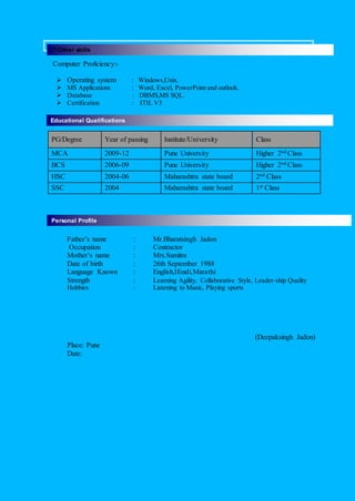 Computer Proficiency:-
 Operating system : Windows,Unix.
 MS Applications : Word, Excel, PowerPoint and outlook.
 Database : DBMS,MS SQL.
 Certification : ITIL V3
PG/Degree Year of passing Institute/University Class
MCA 2009-12 Pune University Higher 2nd Class
BCS 2006-09 Pune University Higher 2nd Class
HSC 2004-06 Maharashtra state board 2nd Class
SSC 2004 Maharashtra state board 1st Class
Father’s name : Mr.Bharatsingh Jadon
Occupation : Contractor
Mother’s name : Mrs.Sumitra
Date of birth : 26th September 1988
Language Known : English,Hindi,Marathi
Strength : Learning Agility, Collaborative Style, Leader-ship Quality
Hobbies : Listening to Music, Playing sports
(Deepaksingh Jadon)
Place: Pune
Date:
Educational Qualifications
Personal Profile
IT/Other skills
 