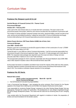 Curriculum Vitae
Freelance Via: Simpson Lynch & Co Ltd
Hochtief Murphy JV Crossrail Contract 310 – Thames Tunnel
Procurement Manager
October 2011 - February 2012
I was a part of the Joint Venture team on a 4 month short term commission. This was to work on the
procurement phase of the project, whilst the Joint Venture recruited their full complement of permanent staff.
The invitation to tender packages I prepared included road works, directional drilling, precast concrete tunnel
units, and the soil and building monitoring. I utilised the various NEC 3 Forms of Subcontract and Supply
Contract whilst adhering to the Crossrail responsible procurement procedures and approvals.
Alstom Powers Services, CHP Power Station £450M, Isle of Grain, Kent
Commercial Manager
June 2009 – October 2011
Simpson Lynch won a commission to provide QS support to Alstom on their construction of a new 1,275MW
gas fired CHP power station for E.ON.
I joined the team in June 2009 as a Senior Contracts Administrator. I had full commercial responsibility from
procurement through to final account agreement stage. This was for 15 trade packages with a total value of
£80M. The respective trade packages was dependent upon the scope and status of design and were
procured under NEC 3 Options A, B or C and Trade Contracts.
The principal trade packages for which I had been responsible were Structural Steelwork value £35M, M&E
value £16M, Pipework Insulation value £14M and External Works value £5M.
As the project had drawn to completion and Alstom have moved the majority of their staff onto other projects,
I had been retained to achieve commercial close out of various issues and achieve final handover to the
client E ON. This included an arbitration dispute resolution for two packages.
Freelance Via: EC Harris
Network Rail Limited
(North London Line-Improvements) March 08 – April 09
Senior Commercial Manager
• Full commercial and Cost planning responsibilities.
I was a Commercial Cost Manager. I was managing the prime contractor (Post Contract) for the Signals
upgrade on the Gospel Oak to Barking line and the Main Core Signals infrastructure works project.
I was responsible for monitoring ‘Budget Change’ compared to the initial ‘Working Design Budget’ that was
approved by Transport for London for construction. The development of ‘cost change’ progressed through
the GATE Design development phases. This meant that the costs and its monitoring was an ever ‘changing
beast’.
I also worked within the Procurement Department with regards to invitations to tender, the preparation of
tenders and recommendations for the tenders awards.
2
 