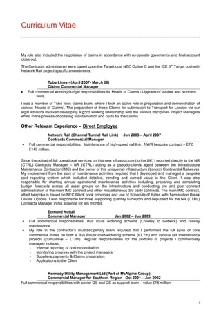 Curriculum Vitae
My role also included the negotiation of claims in accordance with co-operate governance and final account
close out.
The Contracts administered were based upon the Target cost NEC Option C and the ICE 6th
Target cost with
Network Rail project specific amendments.
Tube Lines - (April 2007- March 08)
Claims Commercial Manager
• Full commercial working budget responsibilities for Heads of Claims - Upgrade of Jubilee and Northern
lines.
I was a member of Tube lines claims team, where I took an active role in preparation and demonstration of
various ‘Heads of Claims’. The preparation of these Claims for submission to Transport for London via our
legal advisors involved developing a good working relationship with the various disciplines Project Managers
whilst in the process of collating substantiation and costs for the Claims.
Other Relevant Experience – Direct Employee
Network Rail (Channel Tunnel Rail Link) Jun 2003 – April 2007
Contracts Commercial Manager
• Full commercial responsibilities. Maintenance of high-speed rail link. NWR bespoke contract – EFC
£140 million.
Since the outset of full operational services on this new infrastructure (to the UK) I reported directly to the NR
(CTRL) Contracts Manager – NR (CTRL) acting as a pseudo-clients agent between the Infrastructure
Maintenance Contractor (IMC) and the owner of this unique rail infrastructure (London Continental Railways).
My involvement from the start of maintenance activities required that I developed and managed a bespoke
cost reporting system which included detailed, trending and earned value to the Client. I was also
responsible for charting annual operational maintenance activities including, preparing and correlating
budget forecasts across all asset groups on the infrastructure and conducting pre and post contract
administration of the main IMC contract and other miscellaneous 3rd party contracts. The main IMC contract,
albeit bespoke is based on NEC Black book principles and use of Schedule of Rates with Termination Break
Clause Options. I was responsible for three supporting quantity surveyors and deputised for the NR (CTRL)
Contracts Manager in his absence for ten months.
Edmund Nuttall
Commercial Manager Jan 2002 – Jun 2003
• Full commercial responsibilities. Bus route widening scheme (Crawley to Gatwick) and railway
maintenance.
• My role in the contractor’s multidisciplinary team required that I performed the full span of core
commercial duties on both a Bus Route road-widening scheme (£7.7m) and various rail maintenance
projects (cumulative – £12m). Regular responsibilities for the portfolio of projects I commercially
managed included:
- Internal reporting of cost reconciliation
- Monitoring progress with the project managers
- Suppliers payments & Claims preparation
- Applications to the Client
Kennedy Utility Management Ltd (Part of McAlpine Group)
Commercial Manager for Southern Region Oct 2001 – Jan 2002
Full commercial responsibilities with senior QS and QS as support team – value £18 million.
3
 