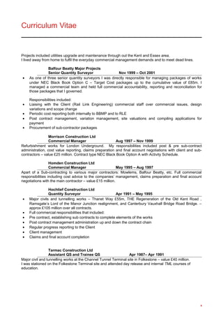 Curriculum Vitae
Projects included utilities upgrade and maintenance through out the Kent and Essex area.
I lived away from home to fulfil the everyday commercial management demands and to meet dead lines.
Balfour Beatty Major Projects
Senior Quantity Surveyor Nov 1999 – Oct 2001
• As one of three senior quantity surveyors I was directly responsible for managing packages of works
under NEC Black Book Option C – Target Cost packages up to the cumulative value of £85m. I
managed a commercial team and held full commercial accountability, reporting and reconciliation for
those packages that I governed.
Responsibilities included:
• Liaising with the Client (Rail Link Engineering) commercial staff over commercial issues, design
variations and scope change
• Periodic cost reporting both internally to BBMP and to RLE
• Post contract management, variation management, site valuations and compiling applications for
payment
• Procurement of sub-contractor packages
Morrison Construction Ltd
Commercial Manager Aug 1997 – Nov 1999
Refurbishment works for London Underground. My responsibilities included post & pre sub-contract
administration, cost value reporting, claims preparation and final account negotiations with client and sub-
contractors – value £25 million. Contract type NEC Black Book Option A with Activity Schedule.
Homden Construction Ltd
Commercial Manager May 1995 – Aug 1997
Apart of a Sub-contracting to various major contractors: Mowlems, Balfour Beatty, etc. Full commercial
responsibilities including cost advice to the companies’ management, claims preparation and final account
negotiations with the main contractor – value £15 million.
Hochtief Construction Ltd
Quantity Surveyor Apr 1991 – May 1995
• Major civils and tunnelling works – Thanet Way £55m, THE Regeneration of the Old Kent Road ,
Ramsgate’s Lord of the Manor Junction realignment, and Canterbury Vauxhall Bridge Road Bridge. –
approx £105 million over all contracts.
• Full commercial responsibilities that included:
• Pre contract, establishing sub contracts to complete elements of the works
• Post contract management administration up and down the contract chain
• Regular progress reporting to the Client
• Client management
• Claims and final account completion
Tarmac Construction Ltd
Assistant QS and Trainee QS Apr 1987– Apr 1991
Major civil and tunnelling works at the Channel Tunnel Terminal site in Folkestone – value £40 million.
I was stationed on the Folkestone Terminal site and attended day release and internal TML courses of
education.
4
 