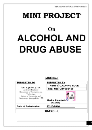 TEEN ALCOHOL AND DRUG ABUSE UR16CS158
MINI PROJECT
On
ALCOHOL AND
DRUG ABUSE
Affiliation
SUBMITTED TO
DR. T. JESSE JOEL
Assistant Professor
Department of Biosciences and
Technology;
School of Engineering and
Technology; Karunya University
SUBMITTED BY
Name : C.ALVINO ROCK
Reg. No: UR16CS158
Marks Awarded:
(Out of 20)
Date of Submission: 27-10-2016
BATCH – I
1
20
 
