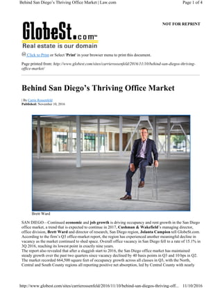 NOT FOR REPRINT
Click to Print or Select 'Print' in your browser menu to print this document.
Page printed from: http://www.globest.com/sites/carrierossenfeld/2016/11/10/behind-san-diegos-thriving-
office-market/
Behind San Diego’s Thriving Office Market
| By Carrie Rossenfeld
Published: November 10, 2016
Brett Ward
SAN DIEGO—Continued economic and job growth is driving occupancy and rent growth in the San Diego
office market, a trend that is expected to continue in 2017, Cushman & Wakefield’s managing director,
office division, Brett Ward and director of research, San Diego region, Jolanta Campion tell GlobeSt.com.
According to the firm’s Q3 office-market report, the region has experienced another meaningful decline in
vacancy as the market continued to shed space. Overall office vacancy in San Diego fell to a rate of 15.1% in
3Q 2016, reaching its lowest point in exactly nine years.
The report also revealed that after a sluggish start to 2016, the San Diego office market has maintained
steady growth over the past two quarters since vacancy declined by 40 basis points in Q3 and 10 bps in Q2.
The market recorded 664,500 square feet of occupancy growth across all classes in Q3, with the North,
Central and South County regions all reporting positive net absorption, led by Central County with nearly
Page 1 of 4Behind San Diego’s Thriving Office Market | Law.com
11/10/2016http://www.globest.com/sites/carrierossenfeld/2016/11/10/behind-san-diegos-thriving-off...
 