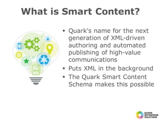 § Quark's name for the next
generation of XML-driven
authoring and automated
publishing of high-value
communications
§ Puts XML in the background
§ The Quark Smart Content
Schema makes this possible
What is Smart Content?
 