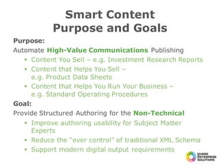 Purpose:
Automate High-Value Communications Publishing
§ Content You Sell – e.g. Investment Research Reports
§ Content that Helps You Sell –
e.g. Product Data Sheets
§ Content that Helps You Run Your Business –
e.g. Standard Operating Procedures
Goal:
Provide Structured Authoring for the Non-Technical
§ Improve authoring usability for Subject Matter
Experts
§ Reduce the “over control” of traditional XML Schema
§ Support modern digital output requirements
Smart Content
Purpose and Goals
 