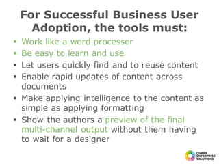 § Work like a word processor
§ Be easy to learn and use
§ Let users quickly find and to reuse content
§ Enable rapid updates of content across
documents
§ Make applying intelligence to the content as
simple as applying formatting
§ Show the authors a preview of the final
multi-channel output without them having
to wait for a designer
For Successful Business User
Adoption, the tools must:
 