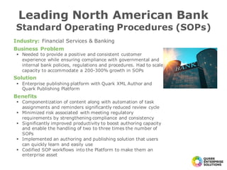Industry: Financial Services & Banking
Business Problem
§ Needed to provide a positive and consistent customer
experience while ensuring compliance with governmental and
internal bank policies, regulations and procedures. Had to scale
capacity to accommodate a 200-300% growth in SOPs
Solution
§ Enterprise publishing platform with Quark XML Author and
Quark Publishing Platform
Benefits
§ Componentization of content along with automation of task
assignments and reminders significantly reduced review cycle
§ Minimized risk associated with meeting regulatory
requirements by strengthening compliance and consistency
§ Significantly improved productivity to boost authoring capacity
and enable the handling of two to three times the number of
SOPs
§ Implemented an authoring and publishing solution that users
can quickly learn and easily use
§ Codified SOP workflows into the Platform to make them an
enterprise asset
Leading North American Bank
Standard Operating Procedures (SOPs)
 
