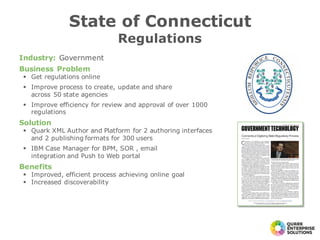 Industry: Government
Business Problem
§ Get regulations online
§ Improve process to create, update and share
across 50 state agencies
§ Improve efficiency for review and approval of over 1000
regulations
Solution
§ Quark XML Author and Platform for 2 authoring interfaces
and 2 publishing formats for 300 users
§ IBM Case Manager for BPM, SOR , email
integration and Push to Web portal
Benefits
§ Improved, efficient process achieving online goal
§ Increased discoverability
State of Connecticut
Regulations
 