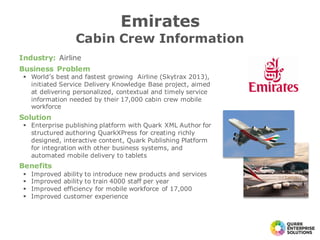 Industry: Airline
Business Problem
§ World’s best and fastest growing Airline (Skytrax 2013),
initiated Service Delivery Knowledge Base project, aimed
at delivering personalized, contextual and timely service
information needed by their 17,000 cabin crew mobile
workforce
Solution
§ Enterprise publishing platform with Quark XML Author for
structured authoring QuarkXPress for creating richly
designed, interactive content, Quark Publishing Platform
for integration with other business systems, and
automated mobile delivery to tablets
Benefits
§ Improved ability to introduce new products and services
§ Improved ability to train 4000 staff per year
§ Improved efficiency for mobile workforce of 17,000
§ Improved customer experience
Emirates
Cabin Crew Information
 