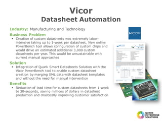 Industry: Manufacturing and Technology
Business Problem
§ Creation of custom datasheets was extremely labor-
intensive taking up to 1-week per datasheet. New online
PowerBench tool allows configuration of custom chips and
would drive an estimated additional 3,000 custom
datasheets per year. This would be unsustainable with
current manual approaches
Solution
§ Integration of Quark Smart Datasheets Solution with the
Vicor PowerBench tool to enable custom datasheet
creation by merging XML data with datasheet templates
and without the need for manual intervention
Benefits
§ Reduction of lead time for custom datasheets from 1-week
to 30-seconds, saving millions of dollars in datasheet
production and drastically improving customer satisfaction
Vicor
Datasheet Automation
 