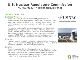 Industry: Government
Business Problem
§ NUREG-0933 is a document mandated by the Commission and
necessitated by federal regulations. It contains Unresolved Safety
Issues and medium- and high-priority generic safety issues . As
such, its revision and maintenance is critical to the agency’s
mission.
§ The current processes for updating, publishing, and distributing
NUREG-0933 are separated among different NRC systems and
offices. To date, the final product does not facilitate information
retrieval and the web version is difficult to navigate. Those who
produce NUREG-0933 are faced with a significant coordination and
resource effort to make even minor revisions to NUREG-0933.
Solution
§ Provide a structured authoring environment to facilitate reuse and
repurposing of existing NUREG; Quark XML Author utilizing DITA &
integrated with IBM Case Manager and FileNet P8
Benefits
§ Streamline solution for updating, publishing, and distribution the
NUREG-0933 document. The system also facilitates the process for
the annual revisions in the Agency wide Documents Access and
Management System repository and produces a public web site
version that is easy to navigate and search.
U.S. Nuclear Regulatory Commission
NUREG 0933 (Nuclear Regulations)
 