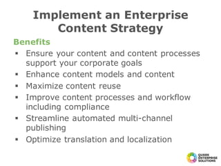 Benefits
§ Ensure your content and content processes
support your corporate goals
§ Enhance content models and content
§ Maximize content reuse
§ Improve content processes and workflow
including compliance
§ Streamline automated multi-channel
publishing
§ Optimize translation and localization
Implement an Enterprise
Content Strategy
 