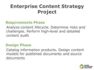 Requirements Phase
Analyze content lifecycle. Determine risks and
challenges. Perform high-level and detailed
content audit
Design Phase
Catalog information products. Design content
models for published documents and source
documents
Enterprise Content Strategy
Project
 