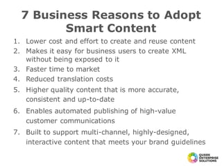 1. Lower cost and effort to create and reuse content
2. Makes it easy for business users to create XML
without being exposed to it
3. Faster time to market
4. Reduced translation costs
5. Higher quality content that is more accurate,
consistent and up-to-date
6. Enables automated publishing of high-value
customer communications
7. Built to support multi-channel, highly-designed,
interactive content that meets your brand guidelines
7 Business Reasons to Adopt
Smart Content
 