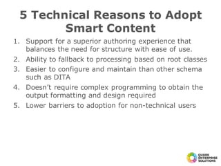 1. Support for a superior authoring experience that
balances the need for structure with ease of use.
2. Ability to fallback to processing based on root classes
3. Easier to configure and maintain than other schema
such as DITA
4. Doesn’t require complex programming to obtain the
output formatting and design required
5. Lower barriers to adoption for non-technical users
5 Technical Reasons to Adopt
Smart Content
 