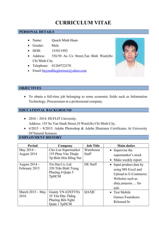 CURRICULUM VITAE
PERSONAL DETAILS
• Name: Quach Minh Huan
• Gender: Male
• DOB: 15/03/1992
• Address: 536/50 Au Co Street,Tan Binh Ward,Ho
Chi Minh City
• Telephone: 01269722370
• Email:beyondtheglorious@yahoo.com
OBJECTIVES
• To obtain a full-time job belonging to some economic fields such as Information
Technology, Procurement at a professional company.
EDUCATIONAL BACKGROUND
• 2010 – 2014: HUFLIT University.
Address: 155 Su Van Hanh Street,10 Ward,Ho Chi Minh City.
• 6/2015 – 8/2015: Adobe Photoshop & Adobe Illustrator Certificates At University
Of Natural Sciences
EMPLOYMENT HISTORY
Period Company Job Title Main duties
May 2014 –
August 2014
Cho Lon Supermarket
155 Phan Văn Thuận
Tp Biên Hòa Đồng Nai
Warehouse
Staff
• Supervise the
supermarket’s stock
• Make weekly report
August 2014 –
February 2015
Tin Dat Co, Ltd.
320 Trần Bình Trọng
Phường 4 Quận 5
TpHCM
DE Staff • Input product data by
using MS Excel and
Upload to E-Commerce
Websites such as
ebay,amazon…. for
sale
March 2015 – May
2016
Gianty VN (GNTVN)
35 Tôn Đức Thắng
Phường Bến Nghé
Quận 1 TpHCM
QA/QC • Test Mobile
Games:Tsumikuru
Released In
 