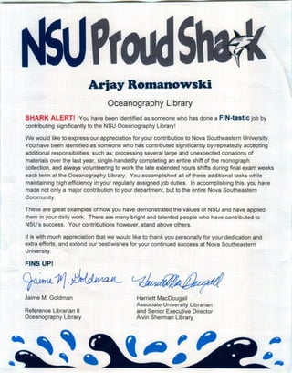 Arjay Romanowski
Oceanography Library
SHARK ALERT! You have been identified as someone who has done a FIN-tastic job by
contributing significantly to the NSU Oceanography Library!
We would like to express our appreciation for your contribution to Nova Southeastern University.
You have been identified as someone who has contributed significantly by repeatedly accepting
additional responsibilities, such as: processing several large and unexpected donations of
materials over the last year, single-handedly completing an entire shift of the monograph
collection, and always volunteering to work the late extended hours shifts during final exam weeks
each term at the Oceanography Library. You accomplished all of these additional tasks while
maintaining high efficiency in your regularly assigned job duties. In accomplishing this, you have
made-not only a major contribution to your department, but to the entire Nova Southeastern
Community.
These are great examples of how you have demonstrated the values of NSU and have applied
them in your daily work. There are many bright and talented people who have contributed to
NSU's success. Your contributions however, stand above others.
It is with much appreciation that we would like to thank you personally for your dedication and
extra efforts, and extend our best wishes for your continued success at Nova Southeastern
University.
FINS UP!
9~11·~Jaime M. Goldman Harriett MacDougall
Associate University Librarian
and Senior Executive Director
Alvin Sherman Library
Reference Librarian II
Oceanography Library
 