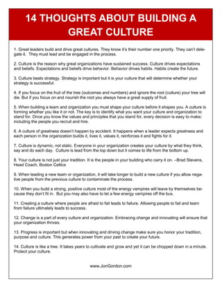 14 THOUGHTS ABOUT BUILDING A
GREAT CULTURE
1. Great leaders build and drive great cultures. They know it’s their number one priority. They can’t dele-
gate it. They must lead and be engaged in the process.
2. Culture is the reason why great organizations have sustained success. Culture drives expectations
and beliefs. Expectations and beliefs drive behavior. Behavior drives habits. Habits create the future.
3. Culture beats strategy. Strategy is important but it is your culture that will determine whether your
strategy is successful.
4. If you focus on the fruit of the tree (outcomes and numbers) and ignore the root (culture) your tree will
die. But if you focus on and nourish the root you always have a great supply of fruit.
5. When building a team and organization you must shape your culture before it shapes you. A culture is
forming whether you like it or not. The key is to identify what you want your culture and organization to
stand for. Once you know the values and principles that you stand for, every decision is easy to make;
including the people you recruit and hire.
6. A culture of greatness doesn’t happen by accident. It happens when a leader expects greatness and
each person in the organization builds it, lives it, values it, reinforces it and fights for it.
7. Culture is dynamic, not static. Everyone in your organization creates your culture by what they think,
say and do each day. Culture is lead from the top down but it comes to life from the bottom up.
8. Your culture is not just your tradition. It is the people in your building who carry it on. –Brad Stevens,
Head Coach, Boston Celtics
9. When leading a new team or organization, it will take longer to build a new culture if you allow nega-
tive people from the previous culture to contaminate the process.
10. When you build a strong, positive culture most of the energy vampires will leave by themselves be-
cause they don’t fit in. But you may also have to let a few energy vampires off the bus.
11. Creating a culture where people are afraid to fail leads to failure. Allowing people to fail and learn
from failure ultimately leads to success.
12. Change is a part of every culture and organization. Embracing change and innovating will ensure that
your organization thrives.
13. Progress is important but when innovating and driving change make sure you honor your tradition,
purpose and culture. This generates power from your past to create your future.
14. Culture is like a tree. It takes years to cultivate and grow and yet it can be chopped down in a minute.
Protect your culture.
www.JonGordon.com
 