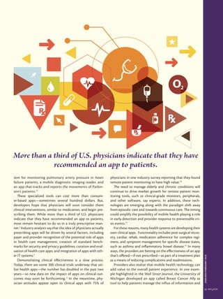 JANUARY/FEBRUARY2016
21
tem for monitoring pulmonary artery pressure in heart
failure patients, a mobile diagnostic imaging reader, and
an app that tracks and reports the movements of Parkin-
son’s patients.12
These specialized tools can cost more than consum-
er-based apps—sometimes several hundred dollars. But,
developers hope that physicians will soon consider them
clinical interventions, similar to medication, and begin pre-
scribing them. While more than a third of U.S. physicians
indicate that they have recommended an app to patients,
most remain hesitant to do so in a truly prescriptive man-
ner.2
Industry analysts say that the idea of physicians actually
prescribing apps will be driven by several factors, including
payer and provider recognition of the potential role of apps
in health care management; creation of standard bench-
marks for security and privacy guidelines; curation and eval-
uation of health care apps; and integration of apps with oth-
er IT systems.2
Demonstrating clinical effectiveness is a slow process.
Today, there are some 300 clinical trials underway that uti-
lize health apps—the number has doubled in the past two
years—so new data on the impact of apps on clinical out-
comes may soon be forthcoming. 2
In the meantime, phy-
sician attitudes appear open to clinical apps with 75% of
physicians in one industry survey reporting that they found
remote patient monitoring to have high value.13
The need to manage elderly and chronic conditions will
continue to drive market growth for remote patient mon-
itoring tools, such as clinical-grade monitors, peripherals,
and other software, say experts. In addition, these tech-
nologies are emerging along with the paradigm shift away
from episodic care and towards continuous care. The timing
could amplify the possibility of mobile health playing a role
in early detection and provider response to preventable cri-
sis events.13
For these reasons, many health systems are developing their
own clinical apps. Functionality includes post-surgical recov-
ery, cardiac rehab, medication adherence for complex regi-
mens, and symptom management for specific disease states,
such as asthma and inflammatory bowel disease.14
In many
ways, the providers are betting on the effectiveness of an app
that’s offered—if not prescribed—as part of a treatment plan
as a means of reducing complications and readmissions.
Providers also realize that mobile health technology can
add value to the overall patient experience. In one exam-
ple highlighted in the Wall Street Journal, the University of
Michigan developed an app called Breast Cancer Ally as
tool to help patients manage the influx of information and
More than a third of U.S. physicians indicate that they have
recommended an app to patients.
 