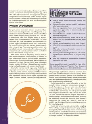 JANUARY/FEBRUARY2016
22
instructions they receive throughout their journey with the
disease. A companion cancer pain management app, called
ePal, offers educational videos and supportive messages
along with medication reminders and the ability to request
medication refills. The app also performs regular prompts
for patients to assess their pain levels and can notify clini-
cians of an escalation.14
Patient Engagement
For years, virtual interactions between providers and pa-
tients meant providing an online portal for patients to ac-
cess to their electronic health records. Slow to take off due
to the need to navigate privacy regulations and a lack of IT
standardization, these tools, designed mainly by legacy IT
vendors, failed to engage patients in their health care in any
meaningful way. Now, as a new wave of tech companies en-
ters the market and raises the creative bar, a growing num-
ber of user-friendly provider and payer portals are now avail-
able—many via app. Patients can access information, such
as medical records or insurance benefits, and execute simple
interactions, such as schedule an appointment or check the
balance of their health savings account.
While patient portals are the primary means of most pa-
tient-provider interactions, many providers are stepping up
their game to offer advanced tools that benefit both parties,
often reaching beyond administrative tasks to include the
provision of care. More than one-third of home and specialty
infusion providers (35%) have a dedicated app, web portal, or
similar interface for engaging with patients in their homes.5
Bioscrip, for example, recently began using PingMD as an
easy way to communicate with patients on long-term chron-
ic therapies, such as nutrition, inotropes, and IVIG. “For these
high-touch therapies, there are traditionally a lot calls back and
forth between the care team and the patient,” explains Marvin
Siegel, RN, CRNI®, National Director of Nursing Operations.
“The patient gets regular calls to perform an assessment, check
their supply levels for reorder, and schedule a delivery. But the
pharmacist who asks clinical questions for an assessment isn’t
thinking about coordinating a delivery, and the patient coordi-
nator who is asking about supplies isn’t thinking about clinical
cues, so the information is fragmented.”
PingMD collects all the needed information at one time
through a scripted program the patient accesses at regular in-
tervals. The responses are then sent to the entire clinical team,
reducing repeat calls. The app also allows patients to contact
members of the care team any time with questions or prob-
lems using a secure text feature—they can even send photos.
“It’s faster and more efficient than using the 800 number for
after-hours issues,” observes Siegel, noting that the technology
has helped solve problems and avoid trips to the emergency
room. In one case a patient sent a photo of a pump that he
couldn’t stop alarming and the nurse noticed a clamp on the
line in the background.
Bioscrip staff can communicate with each other using Ping-
MD as well. “Our nursing scheduler found the group text func-
tion especially helpful,” recalls Siegel. She can send one message
about a particular patient who needs to be seen on a certain
day to the entire group and get a response in real time instead
of having to call down a list and wait for call backs.”
Exhibit 4
Organizational Strategy
Considerations for Health
App Adoption
•	 How are mobile health technologies enabling your
care delivery?
•	 Do they affect your payment model, IT roadmap, or
other business functions?
•	 Does your organization have a list of mobile health
apps that are approved to be recommended or pre-
scribed to patients?
•	 How and when can a mobile health app be recom-
mended to the patient?
•	 How information regarding patient use of apps be
shared across the collaborative care team and across
care settings?
•	 Who will be coaching patients on the use of the app?
•	 Who will be monitoring patient adherence and out-
comes?
•	 What is the curation and evaluation process for new
mobile health solutions?
•	 How are you benchmarking evidence as well as track-
ing effectiveness of interventions as you grow adop-
tion?
•	 What new competencies are needed for the various
members of your team?
Source: Adapted from: Austin R and Hull S. The Power of Mo-
bile Health Technologies and Prescribing Apps. Computers,
Informatics, Nursing. November 2104; 32(11):513-558.
 