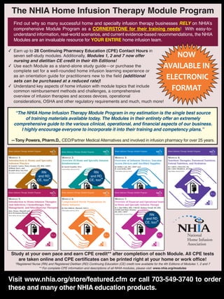 JANUARY/FEBRUARY2016
23
The NHIA Home Infusion Therapy Module Program
Find out why so many successful home and specialty infusion therapy businesses RELY on NHIA’s
comprehensive Module Program as a CORNERSTONE for their training needs! With easy-to-
understand information, real-world scenarios, and current evidence-based recommendations, the NHIA
Modules are an invaluable resource for YOUR ENTIRE home infusion team.
✓ Earn up to 28 Continuing Pharmacy Education (CPE) Contact Hours in
seven self-study modules. Additionally, Modules 1, 2 and 7 now offer
nursing and dietitian CE credit in their 4th Editions!
✓ Use each Module as a stand-alone study guide—or purchase the
complete set for a well-rounded home infusion learning experience or
as an orientation guide for practitioners new to the field (additional
sets can be purchased at a reduced rate)!
✓ Understand key aspects of home infusion with module topics that include
common reimbursement methods and challenges, a comprehensive
overview of infusion therapies and access devices, operational
considerations, OSHA and other regulatory requirements and much, much more!
“The NHIA Home Infusion Therapy Module Program in my estimation is the single best source
of training materials available today. The Modules in their entirety offer an extremely
comprehensive guide to the various clinical, operational, and financial aspects of our business.
I highly encourage everyone to incorporate it into their training and competency plans.”
—Tony Powers, Pharm.D., CEO/Partner Medical Alternatives and involved in infusion pharmacy for over 25 years.
Home Infusion Therapy Module Program
.3CEUs
MODULE 1:
Introduction to Home and Specialty
Infusion Practice
By Jeannie Counce, Nancy Kramer, RN, BSN, CRNI®,
William Noyes, and
Kendall (Ken) Van Pool
4th Edition (revised in 2013)
NOW
AVAILABLE IN
ELECTRONIC
FORMAT
Study at your own pace and earn CPE credit** after completion of each Module. All CPE tests
are taken online and CPE certificates can be printed right at your home or work office!
*Registered Nurse (RN) and Registered Dietitian (RD) Continuing Education (CE) credit now available for the 4th Editions of Modules 1, 2 and 7
** For complete CPE information and descriptions of all NHIA modules, please visit: www.nhia.org/modules
.3CEUs
MODULE 2:
Overview Of Home and Specialty Infusion
Reimbursement
By David Franklin, MSA
Fourth Edition (Revised 2015)
Home Infusion Therapy Module Program
.3CEUs
MODULE 3:
Overview of Infusion Devices, Vascular
Access Devices and Ancillary Supplies
By Debbie Cain, RN, CRNI® and
H. Lynn Kelley, RPh
Third Edition (Revised 2012)
Home Infusion Therapy Module Program
.5CEUs
MODULE 4:
Nutrition Therapies: Parenteral Nutrition,
Enteral Nutrition, and Hydration
By CAROL J. ROLLINS, MS,
RD, CNSD, PHARM.D., BCNSP
Third Edition (Revised 2012)
Home Infusion Therapy Module Program
.5CEUs
MODULE 5:
Introduction to Home-Infusion Therapies:
Anti-Infectives, Chemotherapy, Pain
Management, and Miscellaneous Therapies
Marc Stranz, PharmD and
Kevn McNamara,PharmD
Third Edition (Revised 2012)
Home Infusion Therapy Module Program
.4CEUs
MODULE 6:
Compounded Sterile Preparations in
Home Infusion
By Don Filibeck, PharmD, M.B.A.
Third Edition (Revised 2012)
Home Infusion Therapy Module Program
.5CEUs
MODULE 7:
Overview of Financial and Operational lssues
in Home and Specialty Infusion Therapy
By L. Rad Dillon, RPh, CME/OE, Barbara Petroff, MS, RPh,
FASHP, and Nancy Kramer,
RN, BSN, CRNI®
Fourth Edition (Revised 2014)
Home Infusion Therapy Module Program
Visit www.nhia.org/store/featured.cfm or call 703-549-3740 to order
these and many other NHIA education products.
RN
and RD
CE, too!*
RN
and RD
CE, too!*
RN
and RD
CE, too!*
 