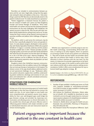 JANUARY/FEBRUARY2016
24
Prescribers are included in communications between pa-
tients and the care team, Siegel adds, noting that they appre-
ciate seeing lab values and updates as they occur. And, every-
thing is saved into PDF files that are electronically stored in the
patient’s medical record. “It’s really streamlined our operations.”
“Patient engagement is important because the patient is
the one constant in health care,” points out Nick Dougherty,
Founder and General Manager of VerbalCare. “We’ve shad-
owed health care workers and see that the transitions between
environments are the most challenging. With VerbalCare, the
patient’s account is theirs for life. They can pair with their care-
givers, family, hospital doctor, visiting nurses, and so on,” he says,
noting that future versions will go beyond communication to
automate workflow and address other challenges of fragment-
ed care.
The platform, which is used across the continuum, may be
the first that is specifically adapted for home and specialty in-
fusion. An early adopter program, developed in close partner-
ship with Medical Specialties Distributors (MSD) who acquired
VerbalCare in August, is currently underway and the product
should be available later in 2016. “Infusion providers are deliv-
ering high-quality, acute-level care with their hands tied behind
their backs because the patient isn’t five feet down the hallway,
he or she is 50 miles across town,” observes Dougherty. “The
patient situations can be so different, but they are all receiv-
ing complex, precise treatments where any deviation can land
them in the hospital.”
Dougherty asserts that VerbalCare improves communica-
tion or coordination that can address many of the challenges
that can interrupt therapy or land patients in the hospital. The
infusion version of the app should address additional techni-
cal and operational challenges, he says. “Medication adher-
ence, patient education, supply chain, workflow, understand-
ing patient satisfaction, discharge and transition of care, care
plans, and medication lists—all with centralized communica-
tion around the patient.”
Strategies for Embracing
Mobile Health
Perhaps one of the most promising aspects of mobile health
technologies is that they have the potential to connect the
health care silos. As our nation begins to view health care
more comprehensively, and patients assume more respon-
sibility for their care, well-designed apps could bridge the
gaps between settings and providers by improving com-
munication and allowing access to clinical information. It’s
also possible that clinical apps will prove effective tools in
influencing patient behavior with simple reminders as well
as individualized education and care instructions based on
remote monitoring data.
Whether your organization is currently using its own mo-
bile health technology, recommending off-the-shelf solu-
tions, or waiting to see what happens, there’s no question
an increasing number of tech-savvy patients are embracing
it. They will no doubt ask their health care providers about
apps that can enhance their health in various ways—from
education to direct interfaces with the care team. For this
reason, it’s important for provider organizations to be famil-
iar with the major apps on the market as well as within their
own industry and be able to advise patients seeking recom-
mendations. Exhibit 4 offers some considerations for top-to-
bottom health app adoption strategy.
Jeannie Counce is the Editor-in-Chief of INFUSION. She can
be reached at Jeannie.Counce@NHIA.org or 406-522-7222.
References
1.	 Number of apps available in leading app stores as of July
2015. Statistica. Available at: www.statista.com/statis-
tics/276623/number-of-apps-available-in-leading-app-
stores/ (accessed 12/15/2015).
2.	 IMS Institute for Healthcare Informatics. Patient adop-
tion of mhealth. 2015. Available for download at: www.
imshealth.com/en/thought-leadership/ims-institute/
reports/patient-adoption-of-mhealth#patient-adoption-
of-mhealth-exhibits (accessed 12/15/2015).
3.	 Ventola CL. Mobile device and apps for health care pro-
fessionals: Uses and benefits. Pharmacy & Therapeutics.
May 2014;39(5):356-364.
4.	 Pew Research Center.The Smartphone Difference. April,
Patient engagement is important because the
patient is the one constant in health care
 
