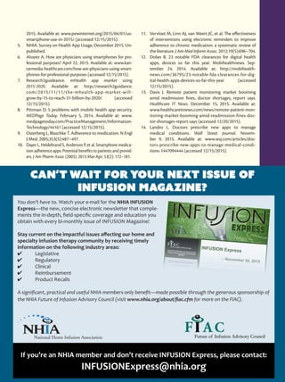 JANUARY/FEBRUARY2016
25
2015. Available at: www.pewinternet.org/2015/04/01/us-
smartphone-use-in-2015/ (accessed 12/15/2015).
5.	 NHIA. Survey on Health App Usage, December 2015. Un-
published.
6.	 Alvarez A. How are physicians using smartphones for pro-
fessional purposes? April 22, 2013. Available at: www.kan-
tarmedia-healthcare.com/how-are-physicians-using-smart-
phones-for-professional-purposes (accessed 12/15/2015).
7.	 Research2guideance. mHealth app market sizing
2015-2020. Available at: http://research2guidance.
com/2015/11/11/the-mhealth-app-market-will-
grow-by-15-to-reach-31-billion-by-2020/ (accessed
12/15/2015).
8.	 Pittman D. 5 problems with mobile health app security.
MEDPage Today. February 5, 2014. Available at: www.
medpagetoday.com/PracticeManagement/Information-
Technology/44161 (accessed 12/15/2015).
9.	 Osterberg L, Blaschke T. Adherence to medication. N Engl
J Med. 2005;353(5):487–497.
10.	 Dayer L, Heldebrand S, Anderson P, et al. Smartphone medica-
tion adherence apps: Potential benefits to patients and provid-
ers. J Am Pharm Assoc (2003). 2013 Mar-Apr; 53(2): 172–181.
11.	 Vervloet M, Linn AJ, van Weert JC, et al. The effectiveness
of interventions using electronic reminders to improve
adherence to chronic medication: a systematic review of
the literature. J Am Med Inform Assoc. 2012;19(5):696–704.
12.	 Dolan B. 23 notable FDA clearances for digital health
apps, devices so far this year. Mobihealthnews. Sep-
tember 24, 2014. Available at: http://mobihealth-
news.com/36795/23-notable-fda-clearances-for-dig-
ital-health-apps-devices-so-far-this-year (accessed
12/15/2015).
13.	 Davis J. Remote patient monitoring market booming
amid readmission fines, doctor shortages, report says.
Healthcare IT News. December 15, 2015. Available at:
www.healthcareitnews.com/news/remote-patient-mon-
itoring-market-booming-amid-readmission-fines-doc-
tor-shortages-report-says (accessed 12/20/2015).
14.	 Landro L. Doctors prescribe new apps to manage
medical conditions. Wall Street Journal. Novem-
ber 9, 2015. Available at: www.wsj.com/articles/doc-
tors-prescribe-new-apps-to-manage-medical-condi-
tions-1447094444 (accessed 12/15/2015).
Can’t Wait for Your Next Issue of
INFUSION Magazine?
You don’t have to. Watch your e-mail for the NHIA INFUSION
Express—the new, concise electronic newsletter that comple-
ments the in-depth, field-specific coverage and education you
obtain with every bi-monthly issue of INFUSION Magazine!
Stay current on the impactful issues affecting our home and
specialty infusion therapy community by receiving timely
information on the following industry areas:
4	 Legislative
4	 Regulatory
4	Clinical
4	Reimbursement
4	 Product Recalls
A significant, practical and useful NHIA members-only benefit—made possible through the generous sponsorship of
the NHIA Future of Infusion Advisory Council (visit www.nhia.org/about/fiac.cfm for more on the FIAC).
If you’re an NHIA member and don’t receive INFUSION Express, please contact:
INFUSIONExpress@nhia.org
 