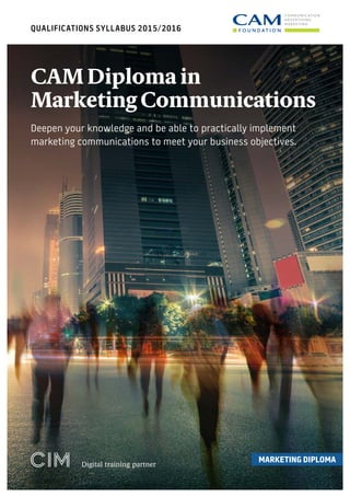 QUALIFICATIONS SYLLABUS 2015/2016
MARKETING DIPLOMA
Digital training partner
CAM Diploma in
Marketing Communications
Deepen your knowledge and be able to practically implement
marketing communications to meet your business objectives.
 