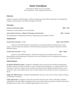 Alain Grandjean
4130 S. Mill Ave #W259 Tempe, Arizona 85282
Phone: 480-388-7913 E-Mail: algrandjean1@gmail.com
Objective
Seeking to complete a bachelors degree in Software Engineering, and to obtain employment at an engineering
company to gain experience and further knowledge in the field.
Education
Gateway Community College [8/09 – 1/11]
Completed associates degree in Cisco Networking
Arizona State University - College of Technology and Innovation [8/11 – Current]
Pursuing Bachelors of Engineering in Software Engineering (to be completed in 2016)
Employment
Arizona State University - Grader [3/14 – 5/14, 3/15-5/15 ]
Grader for online CST150 (System Fundamentals) course. Responsibilities included creation of class
projects, communicating with students on a discussion board, grading quiz and project submissions of the 86
attending students.
Arizona State University – Grader [9/14 – 12/14]
Grader for course IFT201(Computer and Network Organization and Administration) course.
Responsibilities include grading quiz, homework and in class submissions as well as meeting with students to
give individual assistance.
School Projects
Air Quality Monitoring System – Designed an embedded system with a team that monitors the temperature,
humidity, methane and carbon monoxide in a room and displays the information on a computer based UI. The
sensor data is read by an arduino and sent wirelessly to the java based UI. Multiple monitoring devices can be
networked, rooms can be added to the UI, and a real-time display with warnings and a log are some features of
the UI.
Single-cycle MIPS Processor – Designed and implemented a processor with a team. This was written in Verilog
and simulated using Xilinx.
Traffic Light System – Designed a system with a team that allowed for flow of RC cars through a simulated
neighborhood with traffic lights using python. Sensors were used to detect cars presence and advance the state of
the light that the current car was at. Multiple lights needed be active at once.
 