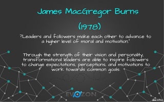 James MacGregor BurnsJames MacGregor Burns
(1978)(1978)
?Leaders and followers make each other to advance to
a higher level of moral and motivation."
Through the strength of their vision and personality,
transformational leaders are able to inspire followers
to change expectations, perceptions, and motivations to
work towards common goals.
 