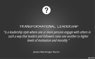 TRANSFORMATIONAL LEADERSHIPTRANSFORMATIONAL LEADERSHIP
"is a leadership style where one or more persons engage with others in
such a way that leaders and followers raise one another to higher
levels of motivation and morality "
James MacGregor BurnsJames MacGregor Burns
 