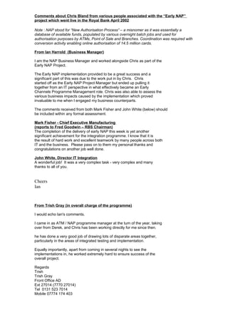 Comments about Chris Bland from various people associated with the “Early NAP”
project which went live in the Royal Bank April 2002
Note : NAP stood for “New Authorisation Process” – a misnomer as it was essentially a
database of available funds, populated by various overnight batch jobs and used for
authorisation purposes by ATMs, Point of Sale and Branches. Coordination was required with
conversion activity enabling online authorisation of 14.5 million cards.
From Ian Harrold (Business Manager)
I am the NAP Business Manager and worked alongside Chris as part of the
Early NAP Project.
The Early NAP implementation provided to be a great success and a
significant part of this was due to the work put in by Chris. Chris
started off as the Early NAP Project Manager but ended up pulling it
together from an IT perspective in what effectively became an Early
Channels Programme Management role. Chris was also able to assess the
various business impacts caused by the implementation which proved
invaluable to me when I engaged my business counterparts.
The comments received from both Mark Fisher and John White (below) should
be included within any formal assessment.
Mark Fisher - Chief Executive Manufacturing
(reports to Fred Goodwin – RBS Chairman)
The completion of the delivery of early NAP this week is yet another
significant achievement for the integration programme. I know that it is
the result of hard work and excellent teamwork by many people across both
IT and the business. Please pass on to them my personal thanks and
congratulations on another job well done.
John White, Director IT Integration
A wonderful job! It was a very complex task - very complex and many
thanks to all of you.
Cheers
Ian
From Trish Gray (in overall charge of the programme)
I would echo Ian's comments.
I came in as ATM / NAP programme manager at the turn of the year, taking
over from Derek, and Chris has been working directly for me since then.
he has done a very good job of drawing lots of disparate areas together,
particularly in the areas of integrated testing and implementation.
Equally importantly, apart from coming in several nights to see the
implementations in, he worked extremely hard to ensure success of the
overall project.
Regards
Trish
Trish Gray
Front Office AD
Ext 27014 (7770 27014)
Tel 0131 523 7014
Mobile 07774 174 403
 