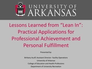 Lessons Learned from “Lean In”:
Practical Applications for
Professional Achievement and
Personal Fulfillment
Presented by:
Brittany Acuff, Assistant Director- Facility Operations
University of Arkansas
College of Education and Health Professions
Department of University Recreation
 