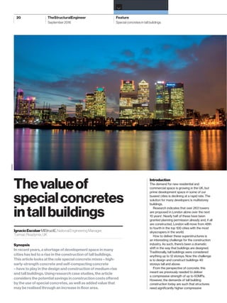 20 TheStructuralEngineer Feature
›
September2016 Special concretes in tall buildings
Introduction
The demand for new residential and
commercial space is growing in the UK, but
prime development space in some of our
busiest cities is declining at a rapid rate. The
solution for many developers is multistorey
buildings.
Research indicates that over 263 towers
are proposed in London alone over the next
10 years1
. Nearly half of these have been
granted planning permission already and, if all
are constructed, London will move from 48th
to fourth in the top 100 cities with the most
skyscrapers in the world.
How to deliver these superstructures is
an interesting challenge for the construction
industry. As such, there’s been a dramatic
shift in the way that buildings are designed.
Traditionally, tall buildings were considered
anything up to 12 storeys. Now the challenge
is to design and construct buildings 40
storeys tall and above.
From the perspective of concrete, this
meant we previously needed to deliver
a compressive strength of up to 60MPa.
However, the demands of tall building
construction today are such that structures
need signiﬁcantly higher compressive
Thevalueof
specialconcretes
intallbuildings
IgnacioEscobarMIStructE,NationalEngineeringManager,
TarmacReadymix,UK
Synopsis
In recent years, a shortage of development space in many
cities has led to a rise in the construction of tall buildings.
This article looks at the role special concrete mixes – high-
early-strength concrete and self-compacting concrete
– have to play in the design and construction of medium-rise
and tall buildings. Using research case studies, the article
considers the potential savings in construction costs offered
by the use of special concretes, as well as added value that
may be realised through an increase in ﬂoor area.
TARMAC
TSE57_20-23 Concrete.indd 20TSE57_20-23 Concrete.indd 20 24/08/2016 09:2624/08/2016 09:26
 